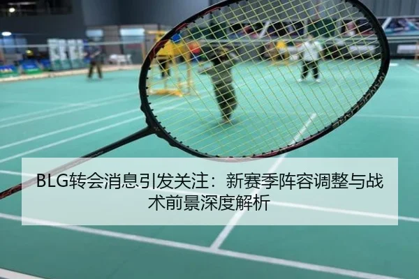 BLG转会消息引发关注：新赛季阵容调整与战术前景深度解析