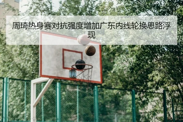 周琦热身赛对抗强度增加广东内线轮换思路浮现