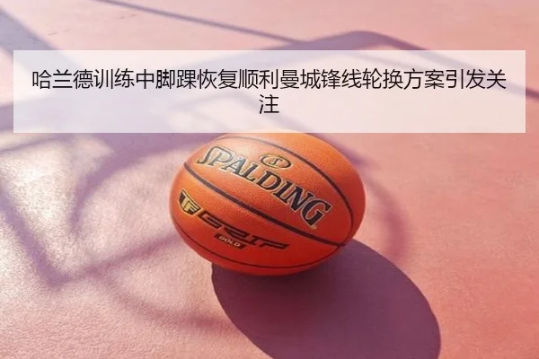 哈兰德训练中脚踝恢复顺利曼城锋线轮换方案引发关注