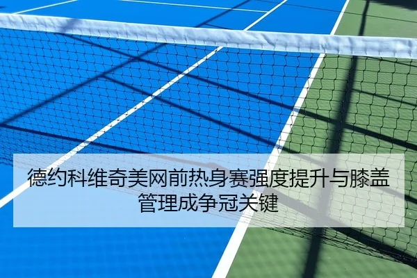 德约科维奇美网前热身赛强度提升与膝盖管理成争冠关键