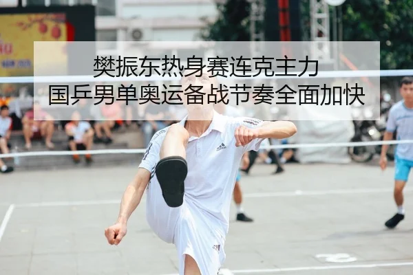樊振东热身赛连克主力 国乒男单奥运备战节奏全面加快